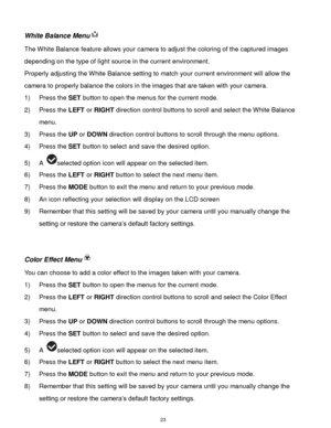 Page 24 23 
White Balance Menu 
The White Balance feature allows your camera to adjust the coloring of the captured images 
depending on the type of light source in the current environment.  
Properly adjusting the White Balance setting to match your current environment will allow the 
camera to properly balance the colors in the images that are taken with your camera. 
1) Press the SET button to open the menus for the current mode. 
2) Press the LEFT or RIGHT direction control buttons to scroll and select the...