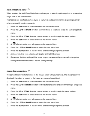 Page 25 24 
Multi SnapShots Menu  
When enabled, the Multi SnapShots feature allows you to take six rapid snapshots in a row with a 
single click of the shutter button.  
This feature can be effective when trying to capture a particular moment in a sporting event or 
other scenes with quick movements. 
1) Press the SET button to open the menus for the current mode. 
2) Press the LEFT or RIGHT direction control buttons to scroll and select the Multi SnapShots 
menu. 
3) Press the UP or DOWN direction control...