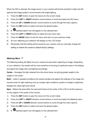 Page 27 26 
When the ISO is reduced, the image sensor in your camera will be less sensitive to light and will 
optimize the image quality in environments with bright lighting. 
1) Press the SET button to open the menus for the current mode. 
2) Press the LEFT or RIGHT direction control buttons to scroll and select the ISO menu. 
3) Press the UP or DOWN direction control buttons to scroll through the menu options.  
4) Press the SET button to select and save the desired option. 
5) A selected option icon will...