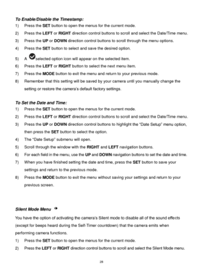 Page 29 28 
To Enable/Disable the Timestamp:  
1) Press the SET button to open the menus for the current mode. 
2) Press the LEFT or RIGHT direction control buttons to scroll and select the Date/Time menu. 
3) Press the UP or DOWN direction control buttons to scroll through the menu options.  
4) Press the SET button to select and save the desired option. 
5) A selected option icon will appear on the selected item.  
6) Press the LEFT or RIGHT button to select the next menu item. 
7) Press the MODE button to...
