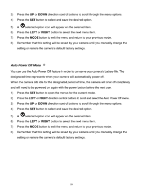 Page 30 29 
3) Press the UP or DOWN direction control buttons to scroll through the menu options.  
4) Press the SET button to select and save the desired option. 
5) A selected option icon will appear on the selected item.   
6) Press the LEFT or RIGHT button to select the next menu item. 
7) Press the MODE button to exit the menu and return to your previous mode. 
8) Remember that this setting will be saved by your camera until you manually change the 
setting or restore the camera‟s default factory settings....