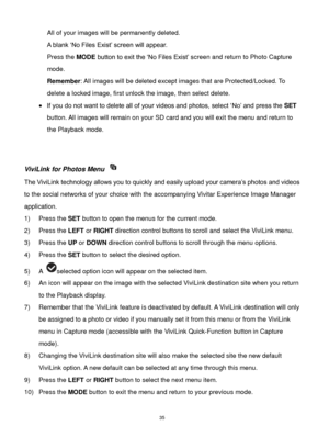 Page 36 35 
All of your images will be permanently deleted. 
A blank „No Files Exist‟ screen will appear.  
Press the MODE button to exit the „No Files Exist‟ screen and return to Photo Capture 
mode. 
Remember: All images will be deleted except images that are Protected/Locked. To 
delete a locked image, first unlock the image, then select delete. 
 If you do not want to delete all of your videos and photos, select „No‟ and press the SET 
button. All images will remain on your SD card and you will exit the...