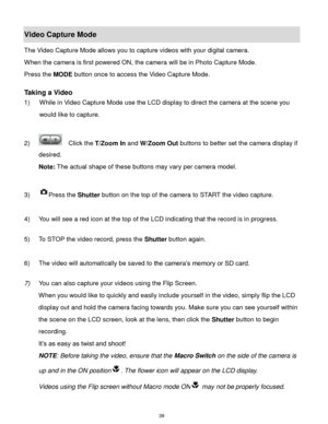Page 40 39 
Video Capture Mode 
The Video Capture Mode allows you to capture videos with your digital camera.  
When the camera is first powered ON, the camera will be in Photo Capture Mode.  
Press the MODE button once to access the Video Capture Mode. 
 
Taking a Video 
1) While in Video Capture Mode use the LCD display to direct the camera at the scene you 
would like to capture. 
 
2)   Click the T/Zoom In and W/Zoom Out buttons to better set the camera display if 
desired.  
Note: The actual shape of these...