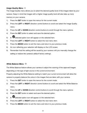 Page 44 43 
Image Quality Menu  
The Image Quality menu allows you to select the desired quality level of the images taken by your 
camera. Keep in mind that images with a higher image quality level will also take up more 
memory on your camera. 
1) Press the SET button to open the menus for the current mode. 
2) Press the LEFT or RIGHT direction control buttons to scroll and select the Image Quality 
menu. 
3) Press the UP or DOWN direction control buttons to scroll through the menu options.  
4) Press the SET...