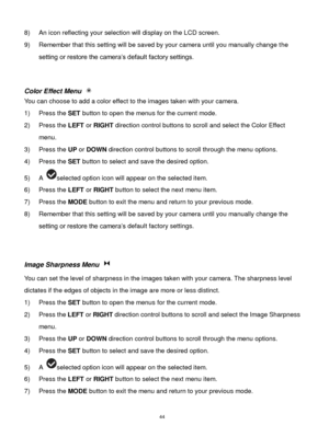 Page 45 44 
8) An icon reflecting your selection will display on the LCD screen. 
9) Remember that this setting will be saved by your camera until you manually change the 
setting or restore the camera‟s default factory settings. 
 
 
Color Effect Menu  
You can choose to add a color effect to the images taken with your camera.  
1) Press the SET button to open the menus for the current mode. 
2) Press the LEFT or RIGHT direction control buttons to scroll and select the Color Effect 
menu. 
3) Press the UP or...