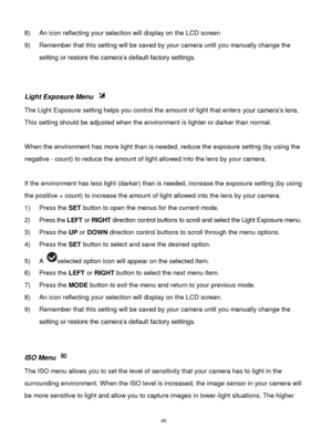 Page 46 45 
8) An icon reflecting your selection will display on the LCD screen  
9) Remember that this setting will be saved by your camera until you manually change the 
setting or restore the camera‟s default factory settings. 
 
 
Light Exposure Menu  
The Light Exposure setting helps you control the amount of light that enters your camera‟s lens. 
This setting should be adjusted when the environment is lighter or darker than normal.  
 
When the environment has more light than is needed, reduce the...