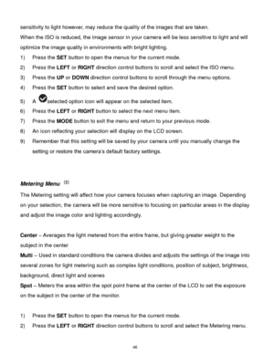 Page 47 46 
sensitivity to light however, may reduce the quality of the images that are taken. 
When the ISO is reduced, the image sensor in your camera will be less sensitive to light and will 
optimize the image quality in environments with bright lighting. 
1) Press the SET button to open the menus for the current mode. 
2) Press the LEFT or RIGHT direction control buttons to scroll and select the ISO menu. 
3) Press the UP or DOWN direction control buttons to scroll through the menu options.  
4) Press the...