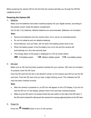 Page 6 5 
When powering the camera ON for the first time the camera will take you through the INITIAL 
CAMERA SETUP.  
 
Powering the Camera ON 
1) Batteries 
Make sure the batteries have been inserted properly into your digital camera, according to 
the polarity shown inside the battery compartment. 
Use 2x AA (1.5v) batteries. Alkaline batteries are recommended. (Batteries not included.)  
Note: 
 Remove the batteries from the camera when not in use for an extended period. 
 Do not mix alkaline and...
