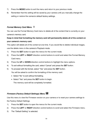 Page 51 50 
7) Press the MODE button to exit the menu and return to your previous mode. 
8) Remember that this setting will be saved by your camera until you manually change the 
setting or restore the camera‟s default factory settings. 
 
 
Format Memory Card Menu  
You can use the Format Memory Card menu to delete all of the content that is currently on your 
camera‟s memory card.  
Keep in mind that formatting the memory card will permanently delete all of the content on 
your camera’s memory card.  
This...