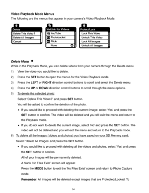 Page 55 54 
Video Playback Mode Menus 
The following are the menus that appear in your camera‟s Video Playback Mode: 
 
 
 
Delete Menu  
While in the Playback Mode, you can delete videos from your camera through the Delete menu. 
1) View the video you would like to delete. 
2) Press the SET button to open the menus for the Video Playback mode. 
3) Press the LEFT or RIGHT direction control buttons to scroll and select the Delete menu. 
4) Press the UP or DOWN direction control buttons to scroll through the menu...