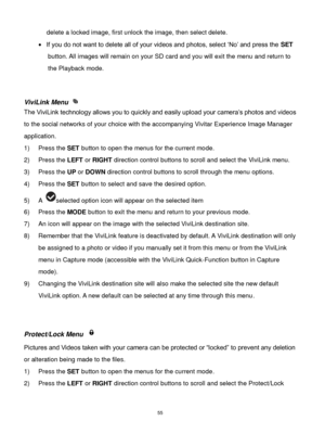 Page 56 55 
delete a locked image, first unlock the image, then select delete. 
 If you do not want to delete all of your videos and photos, select „No‟ and press the SET 
button. All images will remain on your SD card and you will exit the menu and return to 
the Playback mode. 
 
 
ViviLink Menu  
The ViviLink technology allows you to quickly and easily upload your camera‟s photos and videos 
to the social networks of your choice with the accompanying Vivitar Experience Image Manager 
application.  
1) Press...