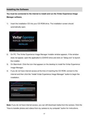 Page 58 57 
Installing the Software 
You must be connected to the internet to install and run the Vivitar Experience Image 
Manager software. 
 
1) Insert the installation CD into your CD-ROM drive. The installation screen should 
automatically open.  
  
2) On PC: The Vivitar Experience Image Manager Installer window appears. If the window 
does not appear, open the application‟s CD/DVD drive and click on “Setup.exe” to launch 
the installer. 
3) On Macintosh: Click the icon that appears on the desktop to...