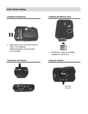 Page 5Downloaded from www.Manualslib.com manuals search engine  4 
Initial Camera Setup 
 
 
 
 
 
Installing the Batteries  Installing the Memory Card 
 
 Slide off the front cover and insert 2x 
AAA (1.5V) batteries.  
Alkaline batteries recommended  
(not included). 
 
 
 
 
 SD Memory card (up to 32GB)  
needed for normal use. 
 
Turning On the Camera  Using the Camera 
 
    
   