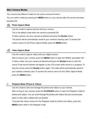 Page 8Downloaded from www.Manualslib.com manuals search engine  7 
Main Camera Modes 
Your camera has different modes for the various camera functions. 
You can switch modes by pressing the MENU button on your camera after the camera has been 
powered ON. 
 Photo Capture Mode 
 Use this mode to capture pictures with your camera. 
This is the default mode when the camera is powered ON. 
To take a picture, aim your camera as desired and press the Shutter button. 
The picture will be automatically saved to your...
