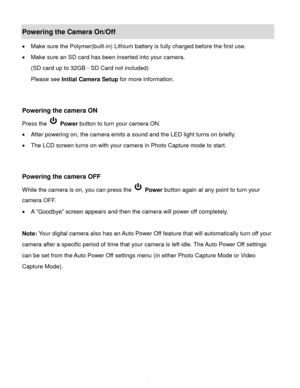Page 12Downloaded from www.Manualslib.com manuals search engine  11 
Powering the Camera On/Off 
 Make sure the Polymer(built-in) Lithium battery is fully charged before the first use. 
 Make sure an SD card has been inserted into your camera.  
(SD card up to 32GB - SD Card not included) 
Please see Initial Camera Setup for more information. 
 
 
Powering the camera ON 
Press the  Power button to turn your camera ON.  
 After powering on, the camera emits a sound and the LED light turns on briefly. 
 The...
