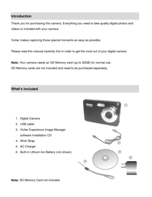 Page 3Downloaded from www.Manualslib.com manuals search engine  2 
Introduction 
Thank you for purchasing this camera. Everything you need to take quality digital photos and 
videos is included with your camera. 
 
Vivitar makes capturing those special moments as easy as possible. 
 
Please read this manual carefully first in order to get the most out of your digital camera. 
 
Note: Your camera needs an SD Memory card (up to 32GB) for normal use. 
SD Memory cards are not included and need to be purchased...