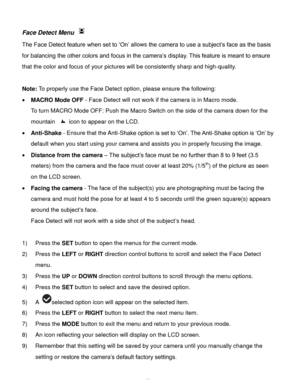 Page 23Downloaded from www.Manualslib.com manuals search engine  22 
Face Detect Menu  
The Face Detect feature when set to „On‟ allows the camera to use a subject‟s face as the basis 
for balancing the other colors and focus in the camera‟s display. This feature is meant to ensure 
that the color and focus of your pictures will be consistently sharp and high-quality. 
 
Note: To properly use the Face Detect option, please ensure the following: 
 MACRO Mode OFF - Face Detect will not work if the camera is in...