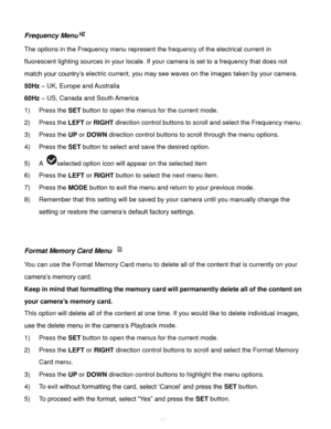 Page 31Downloaded from www.Manualslib.com manuals search engine  30 
Frequency Menu 
The options in the Frequency menu represent the frequency of the electrical current in 
fluorescent lighting sources in your locale. If your camera is set to a frequency that does not 
match your country‟s electric current, you may see waves on the images taken by your camera. 
50Hz – UK, Europe and Australia 
60Hz – US, Canada and South America 
1) Press the SET button to open the menus for the current mode. 
2) Press the LEFT...