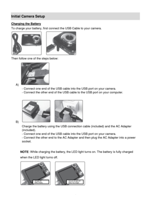 Page 5Downloaded from www.Manualslib.com manuals search engine  4 
Initial Camera Setup 
Charging the Battery 
To charge your battery, first connect the USB Cable to your camera. 
 
Then follow one of the steps below: 
A)  
- Connect one end of the USB cable into the USB port on your camera. 
- Connect the other end of the USB cable to the USB port on your computer. 
 
B)   
Charge the battery using the USB connection cable (included) and the AC Adapter 
(included). 
- Connect one end of the USB cable into the...