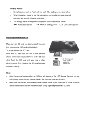 Page 6Downloaded from www.Manualslib.com manuals search engine  5 
Battery Power: 
 Some features, such as Flash, will not work if the battery power level is low. 
 When the battery power is low the battery icon turns red and the camera will 
automatically turn off a few seconds later.  
 The energy status of the power is displayed on LCD as shown below:  
  Full battery power         Medium battery power     Low battery power    
 
 
 
Installing the Memory Card 
 
Make  sure  an SD card  has  been...