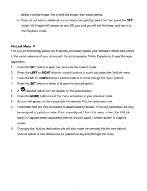 Page 56Downloaded from www.Manualslib.com manuals search engine  55 
delete a locked image, first unlock the image, then select delete. 
 If you do not want to delete all of your videos and photos, select „No‟ and press the SET 
button. All images will remain on your SD card and you will exit the menu and return to 
the Playback mode. 
 
 
ViviLink Menu  
The ViviLink technology allows you to quickly and easily upload your camera‟s photos and videos 
to the social networks of your choice with the accompanying...