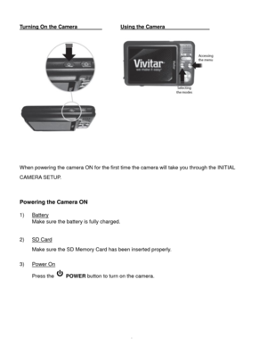 Page 7Downloaded from www.Manualslib.com manuals search engine  6 
Turning On the Camera     Using the Camera                            
 
                  
 
 
 
When powering the camera ON for the first time the camera will take you through the INITIAL 
CAMERA SETUP.  
 
 
Powering the Camera ON 
 
1) Battery 
Make sure the battery is fully charged. 
 
2) SD Card 
Make sure the SD Memory Card has been inserted properly. 
 
3) Power On 
Press the  POWER button to turn on the camera. 
 
 
 
 
 
 
   