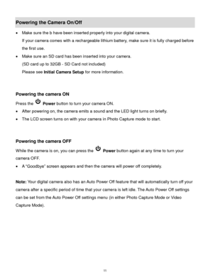 Page 12 11 
Powering the Camera On/Off 
 Make sure the b have been inserted properly into your digital camera. 
If your camera comes with a rechargeable lithium battery, make sure it is fully charged before 
the first use. 
 Make sure an SD card has been inserted into your camera.  
(SD card up to 32GB - SD Card not included) 
Please see Initial Camera Setup for more information. 
 
 
Powering the camera ON 
Press the  Power button to turn your camera ON.  
 After powering on, the camera emits a sound and...