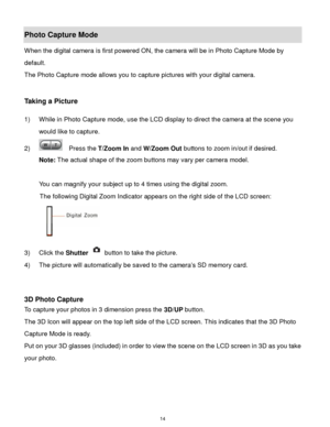 Page 15 14 
Photo Capture Mode 
When the digital camera is first powered ON, the camera will be in Photo Capture Mode by 
default.  
The Photo Capture mode allows you to capture pictures with your digital camera. 
 
 
Taking a Picture 
 
1) While in Photo Capture mode, use the LCD display to direct the camera at the scene you 
would like to capture. 
2)   Press the T/Zoom In and W/Zoom Out buttons to zoom in/out if desired. 
Note: The actual shape of the zoom buttons may vary per camera model. 
 
You can...