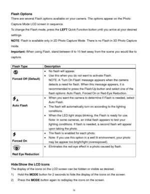 Page 17 16 
Flash Options 
There are several Flash options available on your camera. The options appear on the Photo 
Capture Mode LCD screen in sequence.  
To change the Flash mode, press the LEFT Quick Function button until you arrive at your desired 
settings.  
NOTE: Flash is available only in 2D Photo Capture Mode. There is no Flash in 3D Photo Capture 
mode.  
Important: When using Flash, stand between 8 to 10 feet away from the scene you would like to 
capture.  
 
Flash Type Description 
  
Forced Off...