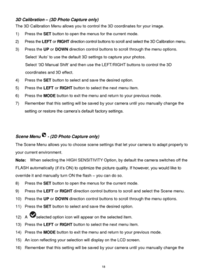 Page 19 18 
3D Calibration – (3D Photo Capture only) 
The 3D Calibration Menu allows you to control the 3D coordinates for your image. 
1) Press the SET button to open the menus for the current mode. 
2) Press the LEFT or RIGHT direction control buttons to scroll and select the 3D Calibration menu. 
3) Press the UP or DOWN direction control buttons to scroll through the menu options.  
Select „Auto‟ to use the default 3D settings to capture your photos. 
Select „3D Manual Shift‟ and then use the LEFT/RIGHT...