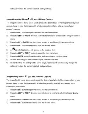 Page 20 19 
setting or restore the camera‟s default factory settings. 
 
 
Image Resolution Menu (3D and 2D Photo Capture) 
The Image Resolution menu allows you to choose the desired size of the images taken by your 
camera. Keep in mind that images with a higher resolution will also take up more of your 
camera‟s memory.  
1) Press the SET button to open the menus for the current mode. 
2) Press the LEFT or RIGHT direction control buttons to scroll and select the Image Resolution 
menu. 
3) Press the UP or...