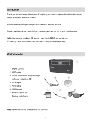 Page 3 2 
Introduction 
Thank you for purchasing this camera. Everything you need to take quality digital photos and 
videos is included with your camera. 
 
Vivitar makes capturing those special moments as easy as possible. 
 
Please read this manual carefully first in order to get the most out of your digital camera. 
 
Note: Your camera needs an SD Memory card (up to 32GB) for normal use. 
SD Memory cards are not included and need to be purchased separately. 
 
 
What’s Included 
 
 
 
1. Digital Camera 
2....