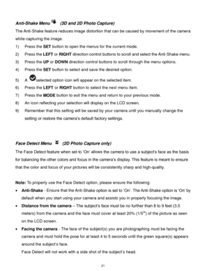 Page 22 21 
Anti-Shake Menu (3D and 2D Photo Capture) 
The Anti-Shake feature reduces image distortion that can be caused by movement of the camera 
while capturing the image. 
1) Press the SET button to open the menus for the current mode. 
2) Press the LEFT or RIGHT direction control buttons to scroll and select the Anti-Shake menu. 
3) Press the UP or DOWN direction control buttons to scroll through the menu options.  
4) Press the SET button to select and save the desired option. 
5) A selected option icon...