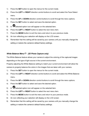 Page 23 22 
1) Press the SET button to open the menus for the current mode. 
2) Press the LEFT or RIGHT direction control buttons to scroll and select the Face Detect 
menu. 
3) Press the UP or DOWN direction control buttons to scroll through the menu options.  
4) Press the SET button to select and save the desired option. 
5) A selected option icon will appear on the selected item.    
6) Press the LEFT or RIGHT button to select the next menu item. 
7) Press the MODE button to exit the menu and return to your...