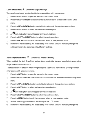 Page 24 23 
Color Effect Menu (2D Photo Capture only) 
You can choose to add a color effect to the images taken with your camera.  
1) Press the SET button to open the menus for the current mode. 
2) Press the LEFT or RIGHT direction control buttons to scroll and select the Color Effect 
menu. 
3) Press the UP or DOWN direction control buttons to scroll through the menu options.  
4) Press the SET button to select and save the desired option. 
5) A selected option icon will appear on the selected item.   
6)...