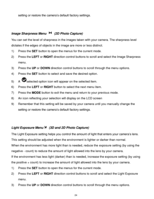Page 25 24 
setting or restore the camera‟s default factory settings. 
 
 
Image Sharpness Menu  (2D Photo Capture) 
You can set the level of sharpness in the images taken with your camera. The sharpness level 
dictates if the edges of objects in the image are more or less distinct. 
1) Press the SET button to open the menus for the current mode. 
2) Press the LEFT or RIGHT direction control buttons to scroll and select the Image Sharpness 
menu. 
3) Press the UP or DOWN direction control buttons to scroll...