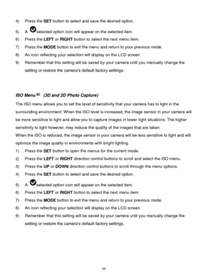 Page 26 25 
4) Press the SET button to select and save the desired option. 
5) A selected option icon will appear on the selected item.   
6) Press the LEFT or RIGHT button to select the next menu item. 
7) Press the MODE button to exit the menu and return to your previous mode. 
8) An icon reflecting your selection will display on the LCD screen  
9) Remember that this setting will be saved by your camera until you manually change the 
setting or restore the camera‟s default factory settings. 
 
 
ISO Menu (3D...