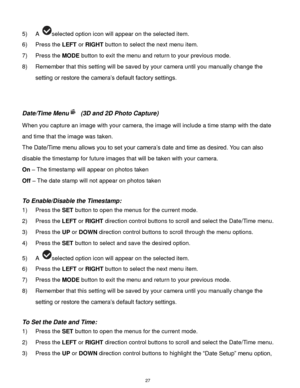 Page 28 27 
5) A selected option icon will appear on the selected item.   
6) Press the LEFT or RIGHT button to select the next menu item. 
7) Press the MODE button to exit the menu and return to your previous mode. 
8) Remember that this setting will be saved by your camera until you manually change the 
setting or restore the camera‟s default factory settings. 
 
 
Date/Time Menu (3D and 2D Photo Capture) 
When you capture an image with your camera, the image will include a time stamp with the date 
and time...