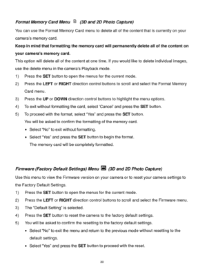Page 31 30 
Format Memory Card Menu  (3D and 2D Photo Capture) 
You can use the Format Memory Card menu to delete all of the content that is currently on your 
camera‟s memory card.  
Keep in mind that formatting the memory card will permanently delete all of the content on 
your camera’s memory card.  
This option will delete all of the content at one time. If you would like to delete individual images, 
use the delete menu in the camera‟s Playback mode. 
1) Press the SET button to open the menus for the...