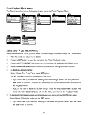 Page 35 34 
Photo Playback Mode Menus 
The following are the menus that appear in your camera‟s Photo Playback Mode: 
 
 
 
Delete Menu  (3D and 2D Photos) 
While in the Playback Mode, you can delete pictures from your camera through the Delete menu. 
1) View the photo you would like to delete. 
2) Press the SET button to open the menus for the Photo Playback mode. 
3) Press the LEFT or RIGHT direction control buttons to scroll and select the Delete menu. 
4) Press the UP or DOWN direction control buttons to...