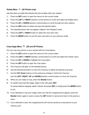 Page 37 36 
Rotate Menu  (2D Photos only) 
Use this menu to rotate the pictures that you‟ve taken with your camera. 
1) Press the SET button to open the menus for the current mode. 
2) Press the LEFT or RIGHT direction control buttons to scroll and select the Rotate menu. 
3) Press the UP or DOWN direction control buttons to scroll through the menu options.  
4) Press the SET button to select and save the desired option. 
5) The selected picture will now appear rotated in the Playback mode. 
6) Press the LEFT...