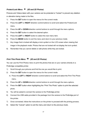 Page 38 37 
Protect/Lock Menu  (3D and 2D Photos) 
Pictures and Videos taken with your camera can be protected or “locked” to prevent any deletion 
or alteration being made to the files.  
1) Press the SET button to open the menus for the current mode. 
2) Press the LEFT or RIGHT direction control buttons to scroll and select the Protect/Lock 
menu. 
3) Press the UP or DOWN direction control buttons to scroll through the menu options.  
4) Press the SET button to select the desired option. 
5) Press the LEFT or...