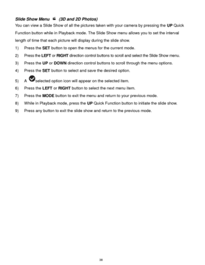 Page 39 38 
Slide Show Menu  (3D and 2D Photos) 
You can view a Slide Show of all the pictures taken with your camera by pressing the UP Quick 
Function button while in Playback mode. The Slide Show menu allows you to set the interval 
length of time that each picture will display during the slide show. 
1) Press the SET button to open the menus for the current mode. 
2) Press the LEFT or RIGHT direction control buttons to scroll and select the Slide Show menu. 
3) Press the UP or DOWN direction control buttons...