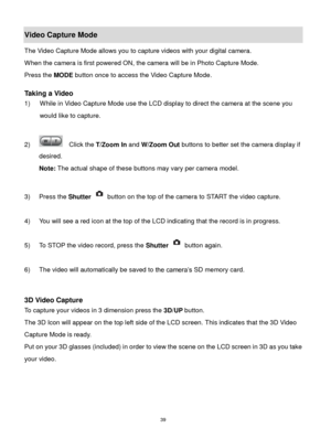 Page 40 39 
Video Capture Mode 
The Video Capture Mode allows you to capture videos with your digital camera.  
When the camera is first powered ON, the camera will be in Photo Capture Mode.  
Press the MODE button once to access the Video Capture Mode. 
 
Taking a Video 
1) While in Video Capture Mode use the LCD display to direct the camera at the scene you 
would like to capture. 
 
2)   Click the T/Zoom In and W/Zoom Out buttons to better set the camera display if 
desired.  
Note: The actual shape of these...