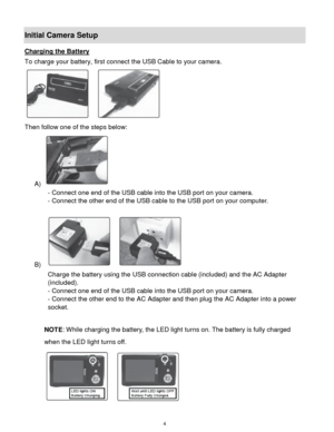 Page 5 4 
Initial Camera Setup 
Charging the Battery 
To charge your battery, first connect the USB Cable to your camera. 
 
Then follow one of the steps below: 
A)  
- Connect one end of the USB cable into the USB port on your camera. 
- Connect the other end of the USB cable to the USB port on your computer. 
 
B)   
Charge the battery using the USB connection cable (included) and the AC Adapter 
(included). 
- Connect one end of the USB cable into the USB port on your camera. 
- Connect the other end to the...