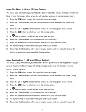 Page 44 43 
Image Size Menu (3D and 2D Photo Capture) 
The Image Size menu allows you to choose the desired size of the images taken by your camera. 
Keep in mind that images with a larger size will also take up more of your camera‟s memory.  
1) Press the SET button to open the menus for the current mode. 
2) Press the LEFT or RIGHT direction control buttons to scroll and select the Image Size 
menu. 
3) Press the UP or DOWN direction control buttons to scroll through the menu options.  
4) Press the SET...