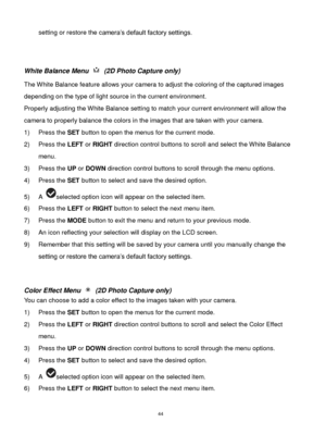 Page 45 44 
setting or restore the camera‟s default factory settings. 
 
 
White Balance Menu  (2D Photo Capture only) 
The White Balance feature allows your camera to adjust the coloring of the captured images 
depending on the type of light source in the current environment.  
Properly adjusting the White Balance setting to match your current environment will allow the 
camera to properly balance the colors in the images that are taken with your camera. 
1) Press the SET button to open the menus for the...