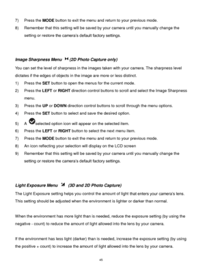 Page 46 45 
7) Press the MODE button to exit the menu and return to your previous mode. 
8) Remember that this setting will be saved by your camera until you manually change the 
setting or restore the camera‟s default factory settings. 
 
 
Image Sharpness Menu (2D Photo Capture only) 
You can set the level of sharpness in the images taken with your camera. The sharpness level 
dictates if the edges of objects in the image are more or less distinct. 
1) Press the SET button to open the menus for the current...