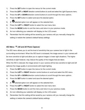 Page 47 46 
1) Press the SET button to open the menus for the current mode. 
2) Press the LEFT or RIGHT direction control buttons to scroll and select the Light Exposure menu. 
3) Press the UP or DOWN direction control buttons to scroll through the menu options.  
4) Press the SET button to select and save the desired option. 
5) A selected option icon will appear on the selected item. 
6) Press the LEFT or RIGHT button to select the next menu item.   
7) Press the MODE button to exit the menu and return to...