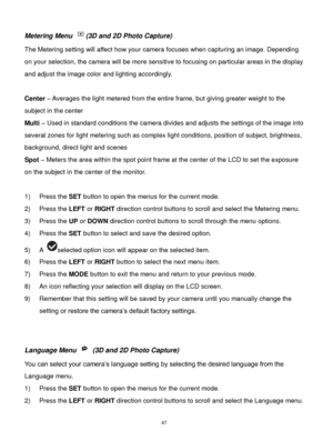 Page 48 47 
Metering Menu (3D and 2D Photo Capture) 
The Metering setting will affect how your camera focuses when capturing an image. Depending 
on your selection, the camera will be more sensitive to focusing on particular areas in the display 
and adjust the image color and lighting accordingly. 
 
Center – Averages the light metered from the entire frame, but giving greater weight to the 
subject in the center 
Multi – Used in standard conditions the camera divides and adjusts the settings of the image into...